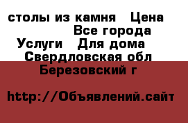 столы из камня › Цена ­ 55 000 - Все города Услуги » Для дома   . Свердловская обл.,Березовский г.